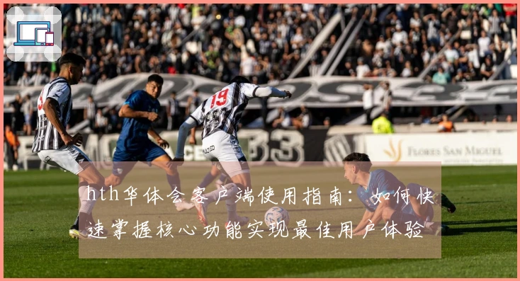 hth华体会客户端使用指南：如何快速掌握核心功能实现最佳用户体验